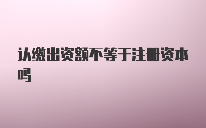 认缴出资额不等于注册资本吗