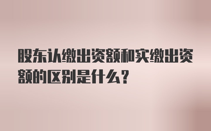 股东认缴出资额和实缴出资额的区别是什么?