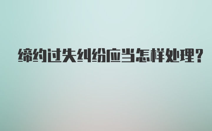 缔约过失纠纷应当怎样处理?