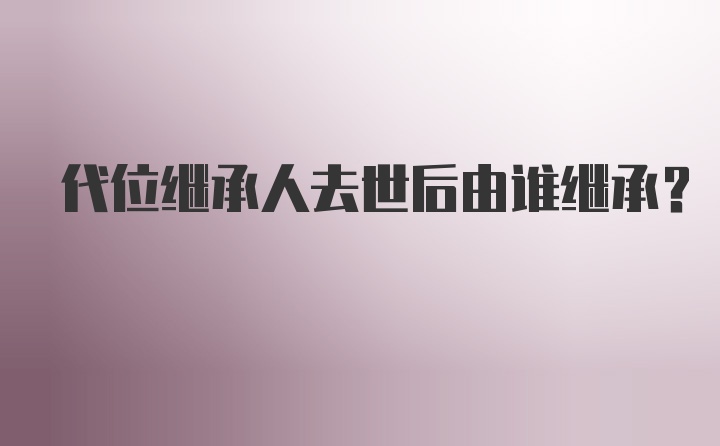 代位继承人去世后由谁继承？