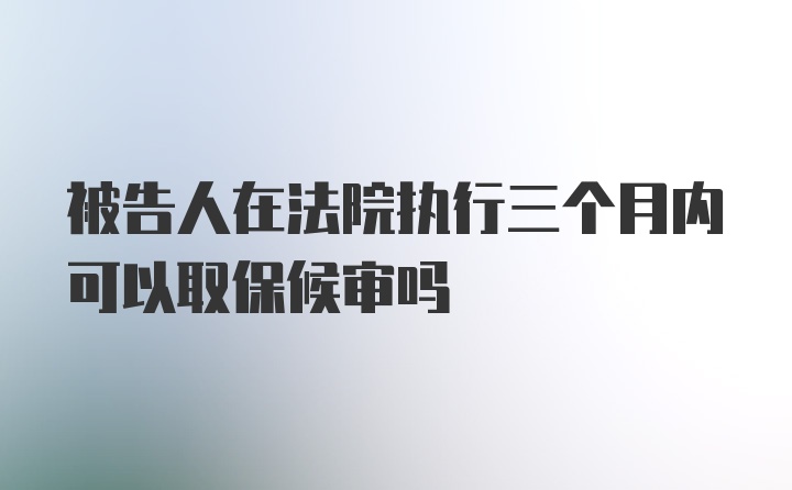 被告人在法院执行三个月内可以取保候审吗