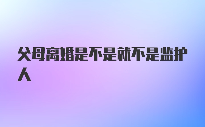 父母离婚是不是就不是监护人