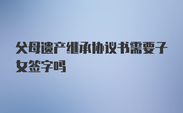 父母遗产继承协议书需要子女签字吗