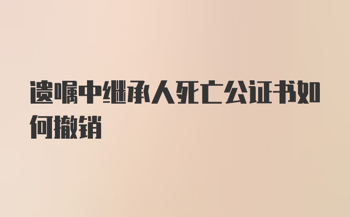 遗嘱中继承人死亡公证书如何撤销