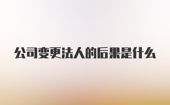 公司变更法人的后果是什么