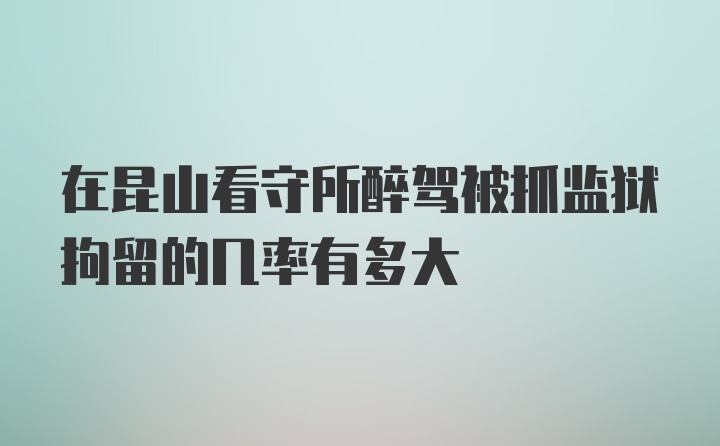 在昆山看守所醉驾被抓监狱拘留的几率有多大