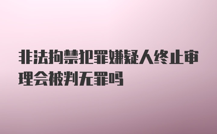 非法拘禁犯罪嫌疑人终止审理会被判无罪吗