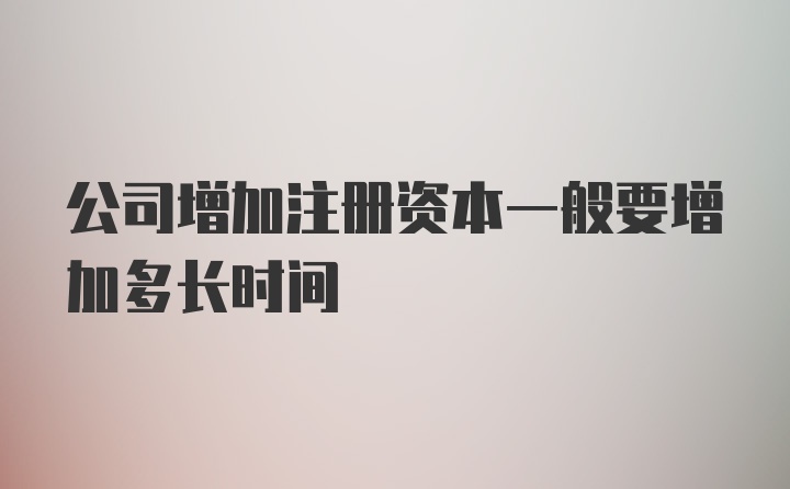 公司增加注册资本一般要增加多长时间