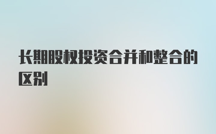 长期股权投资合并和整合的区别