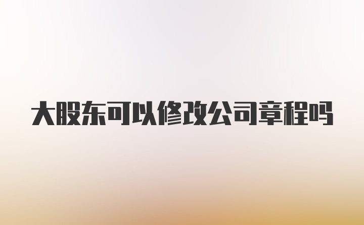 大股东可以修改公司章程吗