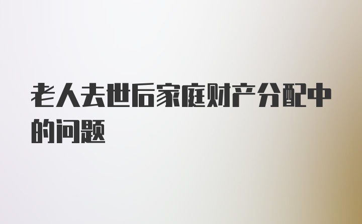 老人去世后家庭财产分配中的问题