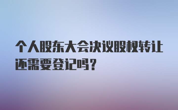 个人股东大会决议股权转让还需要登记吗？