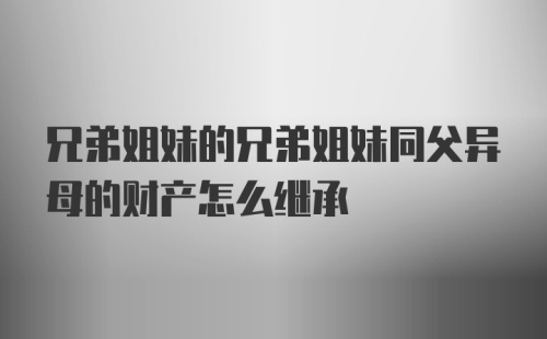 兄弟姐妹的兄弟姐妹同父异母的财产怎么继承