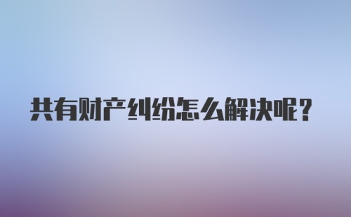 共有财产纠纷怎么解决呢？