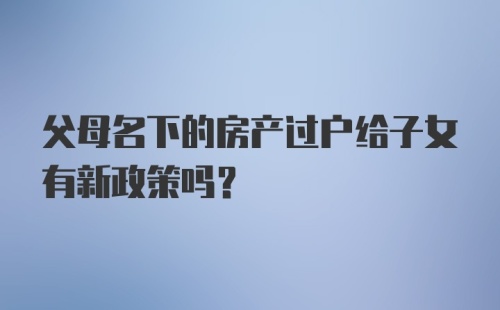 父母名下的房产过户给子女有新政策吗？