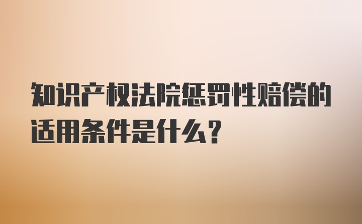 知识产权法院惩罚性赔偿的适用条件是什么？