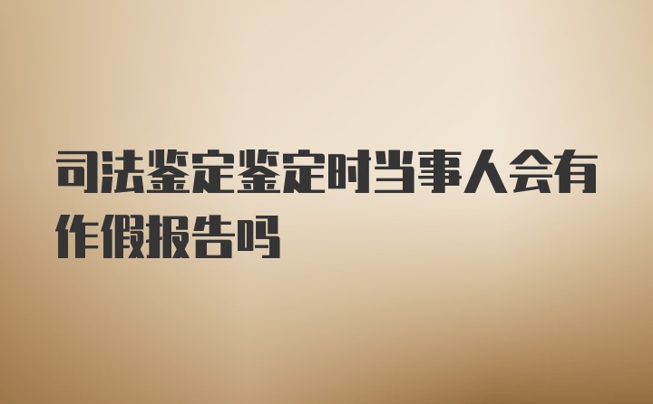 司法鉴定鉴定时当事人会有作假报告吗