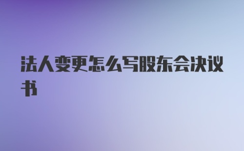 法人变更怎么写股东会决议书