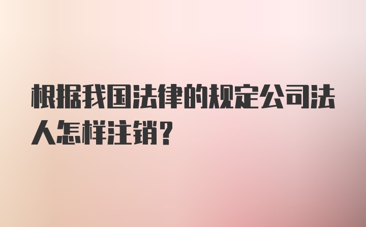 根据我国法律的规定公司法人怎样注销？