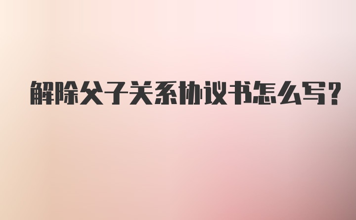 解除父子关系协议书怎么写?