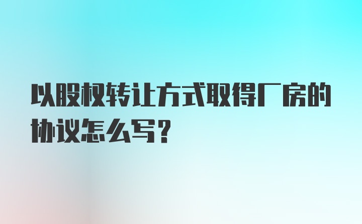 以股权转让方式取得厂房的协议怎么写？