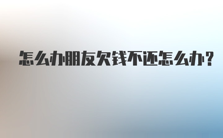 怎么办朋友欠钱不还怎么办？