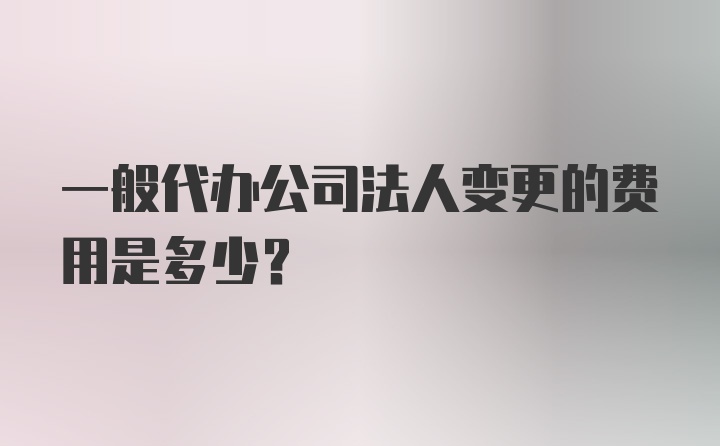 一般代办公司法人变更的费用是多少？