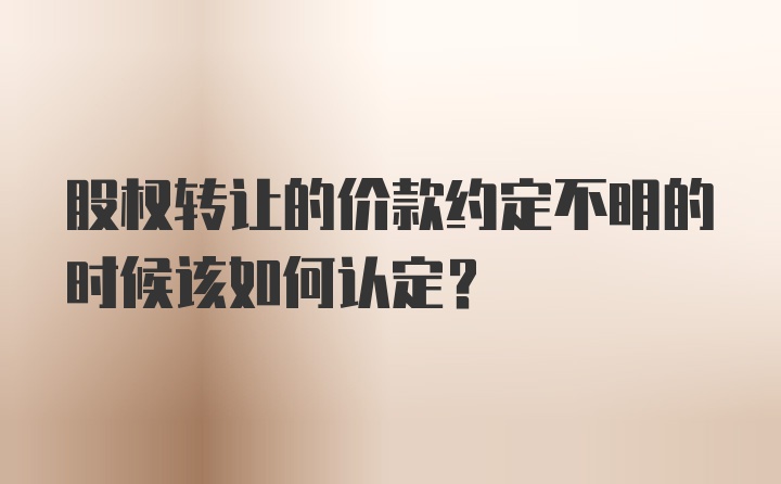 股权转让的价款约定不明的时候该如何认定？