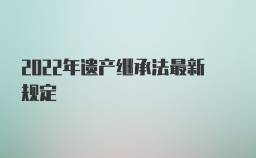 2022年遗产继承法最新规定