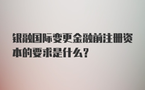 银融国际变更金融前注册资本的要求是什么？