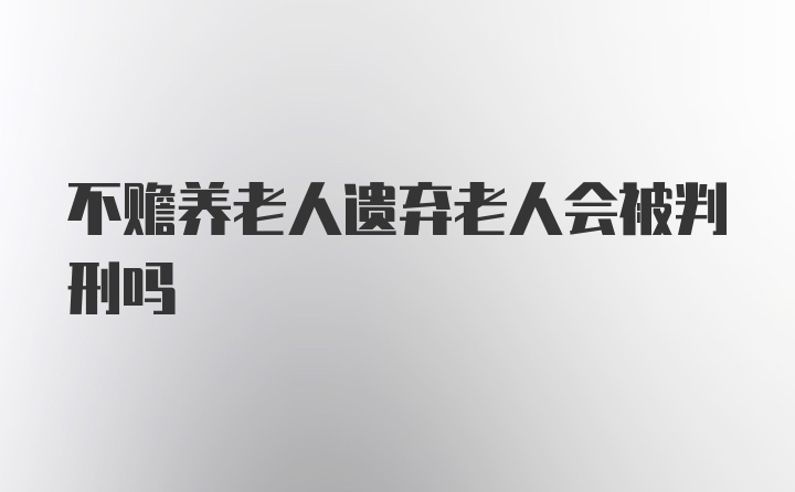 不赡养老人遗弃老人会被判刑吗