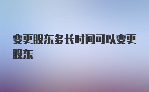 变更股东多长时间可以变更股东