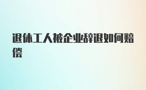 退休工人被企业辞退如何赔偿