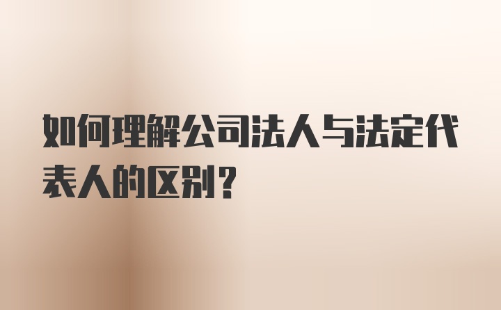 如何理解公司法人与法定代表人的区别？