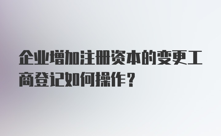 企业增加注册资本的变更工商登记如何操作？