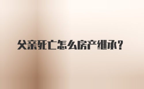 父亲死亡怎么房产继承？