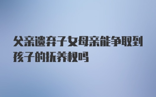 父亲遗弃子女母亲能争取到孩子的抚养权吗