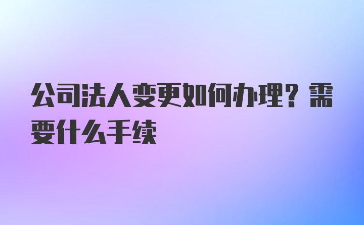 公司法人变更如何办理？需要什么手续