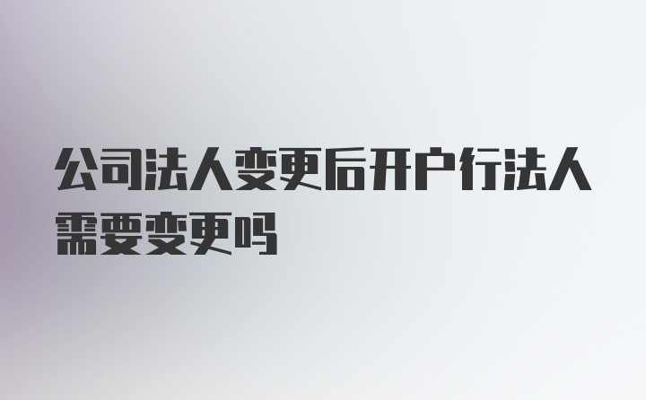 公司法人变更后开户行法人需要变更吗