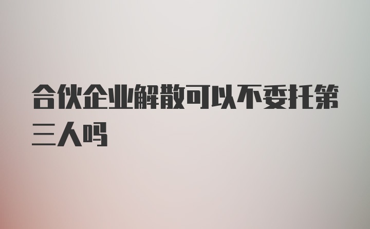 合伙企业解散可以不委托第三人吗