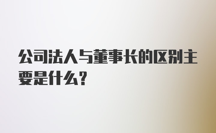 公司法人与董事长的区别主要是什么？