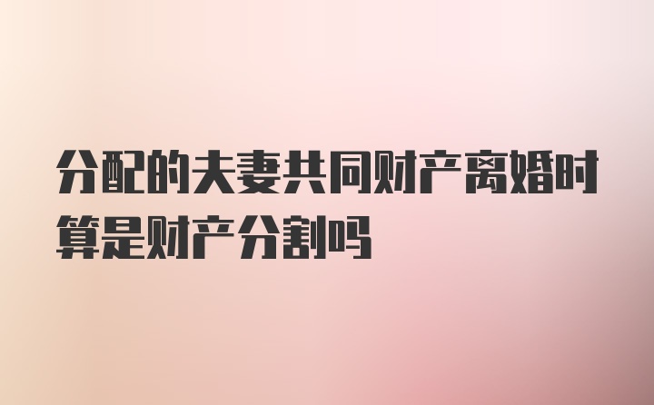 分配的夫妻共同财产离婚时算是财产分割吗