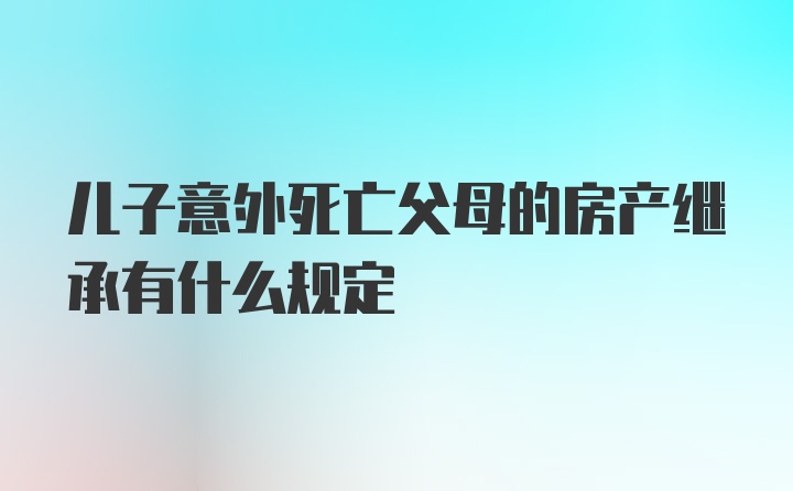 儿子意外死亡父母的房产继承有什么规定