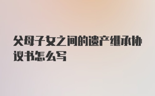 父母子女之间的遗产继承协议书怎么写