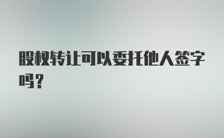 股权转让可以委托他人签字吗？