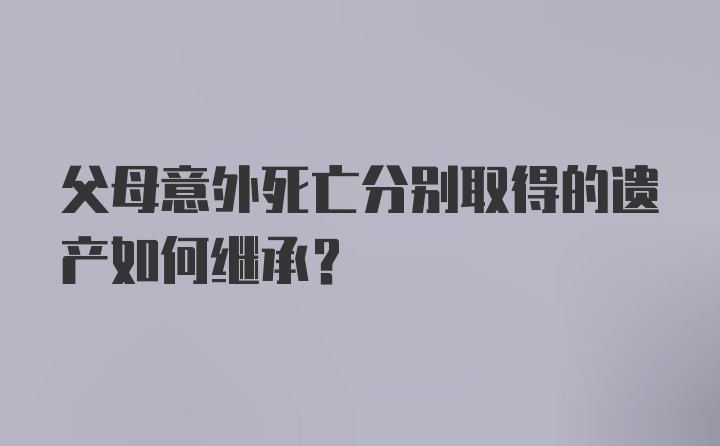 父母意外死亡分别取得的遗产如何继承？