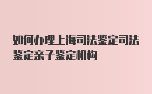 如何办理上海司法鉴定司法鉴定亲子鉴定机构