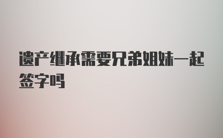 遗产继承需要兄弟姐妹一起签字吗