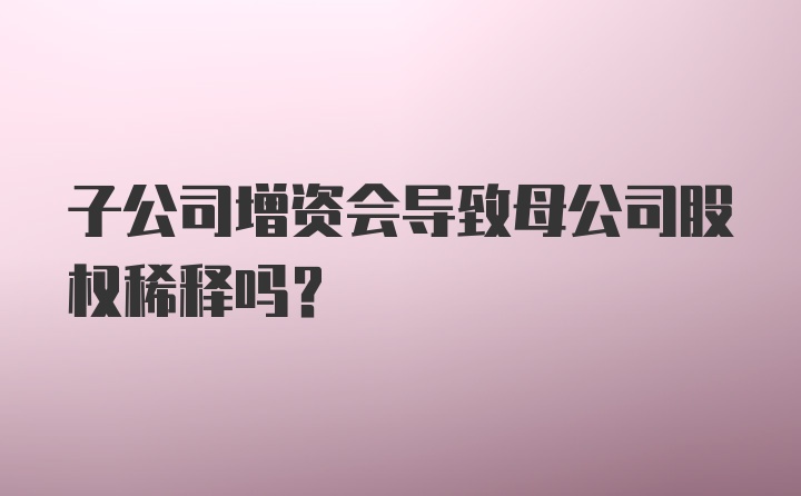 子公司增资会导致母公司股权稀释吗？