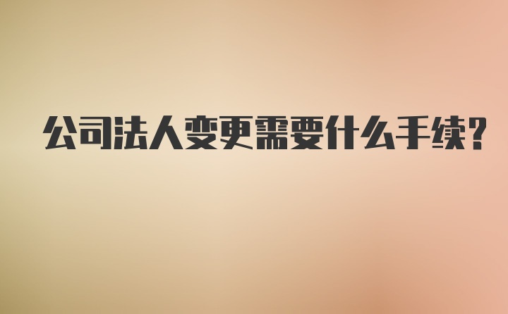 公司法人变更需要什么手续？